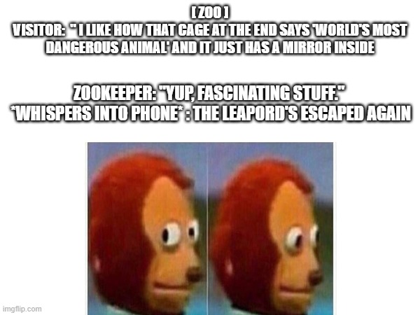 A meme | [ ZOO ]
VISITOR:  " I LIKE HOW THAT CAGE AT THE END SAYS 'WORLD'S MOST DANGEROUS ANIMAL' AND IT JUST HAS A MIRROR INSIDE; ZOOKEEPER: "YUP, FASCINATING STUFF." 
*WHISPERS INTO PHONE* : THE LEAPORD'S ESCAPED AGAIN | image tagged in funny meme | made w/ Imgflip meme maker