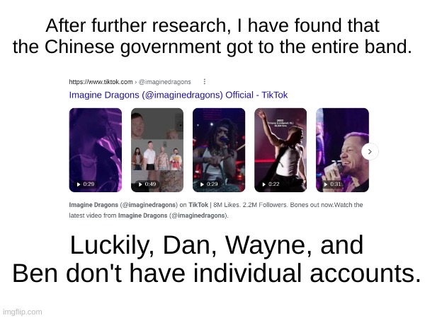 My fellow firebreathers on the anti tiktok stream, we must mourn the loss of the Chinese government not knowing the Dragons' inf | After further research, I have found that the Chinese government got to the entire band. Luckily, Dan, Wayne, and Ben don't have individual accounts. | image tagged in imagine dragons,tiktok sucks,tik tok sucks | made w/ Imgflip meme maker