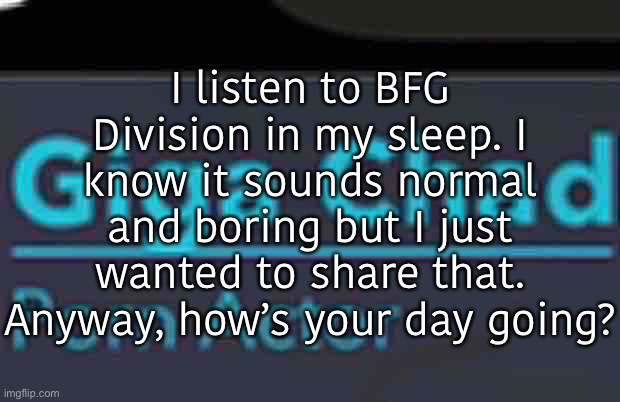 Last post before I head out to do your dishes | I listen to BFG Division in my sleep. I know it sounds normal and boring but I just wanted to share that. Anyway, how’s your day going? | image tagged in balls | made w/ Imgflip meme maker