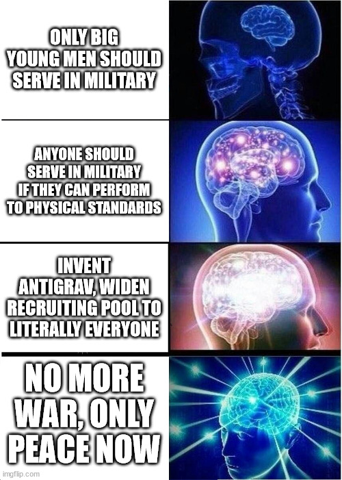 Expanding Brain Meme | ONLY BIG YOUNG MEN SHOULD SERVE IN MILITARY; ANYONE SHOULD SERVE IN MILITARY IF THEY CAN PERFORM TO PHYSICAL STANDARDS; INVENT ANTIGRAV, WIDEN RECRUITING POOL TO LITERALLY EVERYONE; NO MORE WAR, ONLY PEACE NOW | image tagged in memes,expanding brain,NonCredibleDefense | made w/ Imgflip meme maker