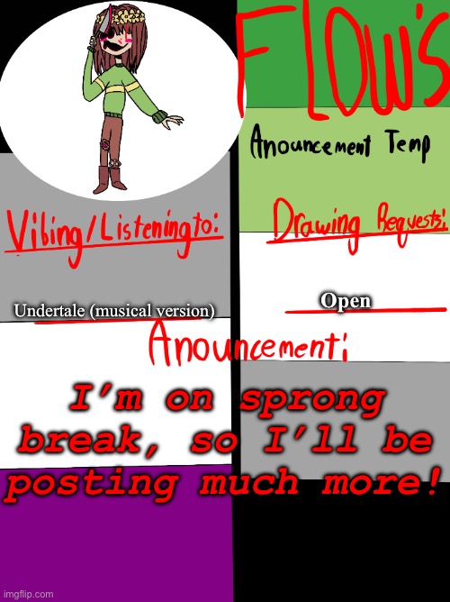 I’ll be drawing much more for the stream this week, but I’m going to Indianapolis for a day tommorow! | Open; Undertale (musical version); I’m on sprong break, so I’ll be posting much more! | image tagged in flow s announcement temp,announcement | made w/ Imgflip meme maker