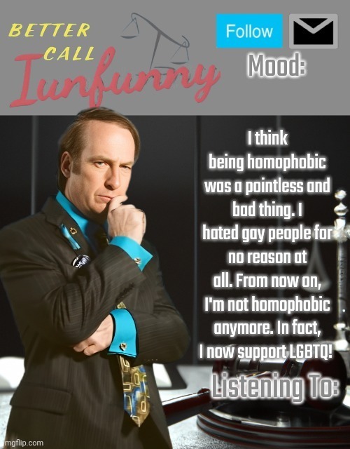 iUnFunny's Better Call Saul template thx iUnFunny | I think being homophobic was a pointless and bad thing. I hated gay people for no reason at all. From now on, I'm not homophobic anymore. In fact, I now support LGBTQ! | image tagged in iunfunny's better call saul template thx iunfunny | made w/ Imgflip meme maker