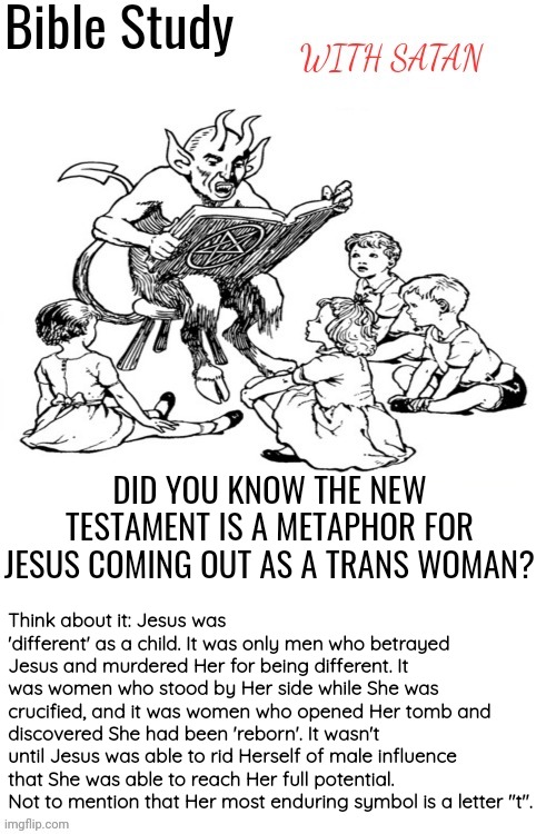 Makes sense when you think about it | DID YOU KNOW THE NEW TESTAMENT IS A METAPHOR FOR JESUS COMING OUT AS A TRANS WOMAN? Think about it: Jesus was 'different' as a child. It was only men who betrayed Jesus and murdered Her for being different. It was women who stood by Her side while She was crucified, and it was women who opened Her tomb and discovered She had been 'reborn'. It wasn't until Jesus was able to rid Herself of male influence that She was able to reach Her full potential. Not to mention that Her most enduring symbol is a letter "t". | image tagged in bible study with satan,satan,god,jesus,the bible | made w/ Imgflip meme maker