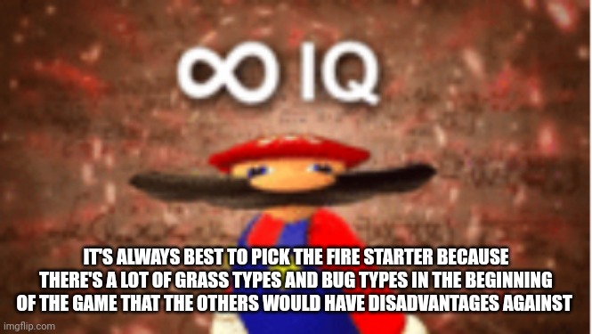 Me smort | IT'S ALWAYS BEST TO PICK THE FIRE STARTER BECAUSE THERE'S A LOT OF GRASS TYPES AND BUG TYPES IN THE BEGINNING OF THE GAME THAT THE OTHERS WOULD HAVE DISADVANTAGES AGAINST | image tagged in infinite iq | made w/ Imgflip meme maker