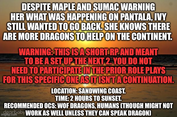 beach sunset | DESPITE MAPLE AND SUMAC WARNING HER WHAT WAS HAPPENING ON PANTALA, IVY STILL WANTED TO GO BACK. SHE KNOWS THERE ARE MORE DRAGONS TO HELP ON THE CONTINENT. WARNING: THIS IS A SHORT RP AND MEANT TO BE A SET UP THE NEXT 2. YOU DO NOT NEED TO PARTICIPATE IN THE PRIOR ROLE PLAYS FOR THIS SPECIFIC ONE AS IT ISN’T A CONTINUATION. LOCATION: SANDWING COAST.
TIME: 2 HOURS TO SUNSET.
RECOMMENDED OCS: WOF DRAGONS, HUMANS (THOUGH MIGHT NOT WORK AS WELL UNLESS THEY CAN SPEAK DRAGON) | image tagged in beach sunset | made w/ Imgflip meme maker