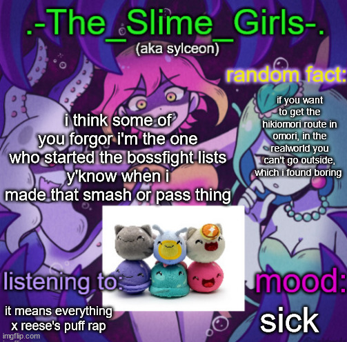 the slime girls | i think some of you forgor i'm the one who started the bossfight lists
y'know when i made that smash or pass thing; if you want to get the hikiomori route in omori, in the realworld you can't go outside, which i found boring; it means everything x reese's puff rap; sick | image tagged in the slime girls | made w/ Imgflip meme maker