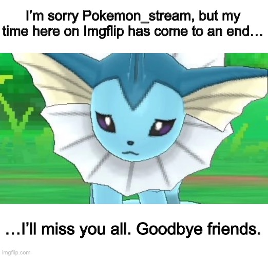 Farewell, Fellow Pokémon and Pokémon Trainers | I’m sorry Pokemon_stream, but my time here on Imgflip has come to an end…; …I’ll miss you all. Goodbye friends. | image tagged in vaporeon sad | made w/ Imgflip meme maker