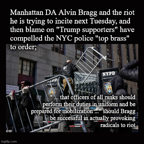 NYC to be mobilized for Trump indictment riot | Manhattan DA Alvin Bragg and the riot 
he is trying to incite next Tuesday, and 
then blame on "Trump supporters" have
compelled the NYC police "top brass" 
to order;; " ... that officers of all ranks should
perform their duties in uniform and be
prepared for mobilization ..." should Bragg
be successful in actually provoking
radicals to riot | image tagged in trump indictment,alvin bragg,nyc police | made w/ Imgflip meme maker