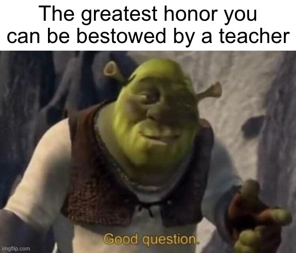 :) | The greatest honor you can be bestowed by a teacher | image tagged in shrek good question | made w/ Imgflip meme maker