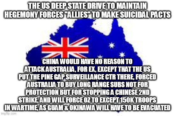 china has no reason to invade oz, or "lock down sea lanes" - its economy depends on sea trade! | THE US DEEP STATE DRIVE TO MAINTAIN HEGEMONY FORCES "ALLIES" TO MAKE SUICIDAL PACTS; CHINA WOULD HAVE NO REASON TO ATTACK AUSTRALIA, FOR EX, EXCEPT THAT THE US PUT THE PINE GAP SURVEILLANCE CTR THERE, FORCED AUSTRALIA TO BUY LONG RANGE SUBS NOT FOR PROTECTION BUT FOR STOPPING A CHINESE 2ND STRIKE, AND WILL FORCE OZ TO EXCEPT 150K TROOPS IN WARTIME, AS GUAM & OKINAWA WILL HAVE TO BE EVACUATED | image tagged in australia | made w/ Imgflip meme maker