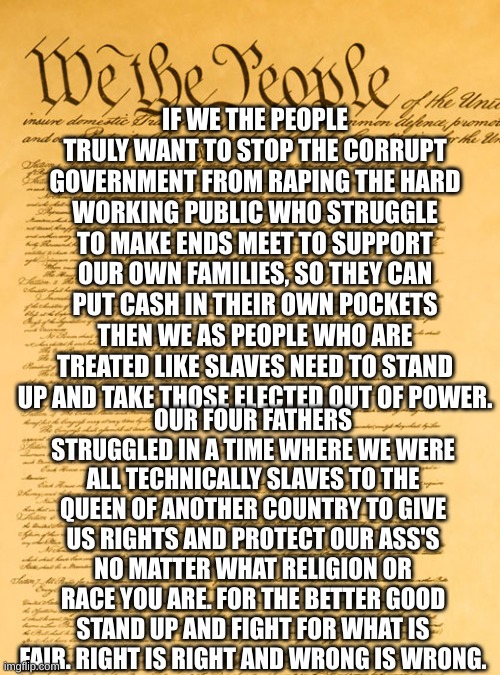 WE THE PEOPLE [AMERICANS] | IF WE THE PEOPLE TRULY WANT TO STOP THE CORRUPT GOVERNMENT FROM RAPING THE HARD WORKING PUBLIC WHO STRUGGLE TO MAKE ENDS MEET TO SUPPORT OUR OWN FAMILIES, SO THEY CAN PUT CASH IN THEIR OWN POCKETS THEN WE AS PEOPLE WHO ARE TREATED LIKE SLAVES NEED TO STAND UP AND TAKE THOSE ELECTED OUT OF POWER. OUR FOUR FATHERS STRUGGLED IN A TIME WHERE WE WERE ALL TECHNICALLY SLAVES TO THE QUEEN OF ANOTHER COUNTRY TO GIVE US RIGHTS AND PROTECT OUR ASS'S NO MATTER WHAT RELIGION OR RACE YOU ARE. FOR THE BETTER GOOD STAND UP AND FIGHT FOR WHAT IS FAIR. RIGHT IS RIGHT AND WRONG IS WRONG. | image tagged in constitution,americans,family,life lessons,war,politics | made w/ Imgflip meme maker