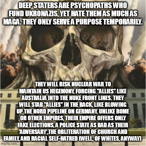 The Deep State is Real | DEEP STATERS ARE PSYCHOPATHS WHO FUND UKRONAZIS, YET HATE THEM AS MUCH AS MAGA. THEY ONLY SERVE A PURPOSE TEMPORARILY. THEY WILL RISK NUCLEAR WAR TO MAINTAIN US HEGEMONY, FORCING "ALLIES" LIKE AUSTRALIA INTO THE NUKE FRONT LINES. THEY WILL STAB "ALLIES" IN THE BACK, LIKE BLOWING UP THE NORD PIPELINE ON GERMANY. UNLIKE ROME OR OTHER EMPIRES, THEIR EMPIRE OFFERS ONLY FAKE ELECTIONS, A POLICE STATE AS BAD AS THEIR 'ADVERSARY',THE OBLITERATION OF CHURCH AND FAMILY, AND RACIAL SELF-HATRED (WELL, OF WHITES, ANYWAY) | image tagged in the deep state is real | made w/ Imgflip meme maker