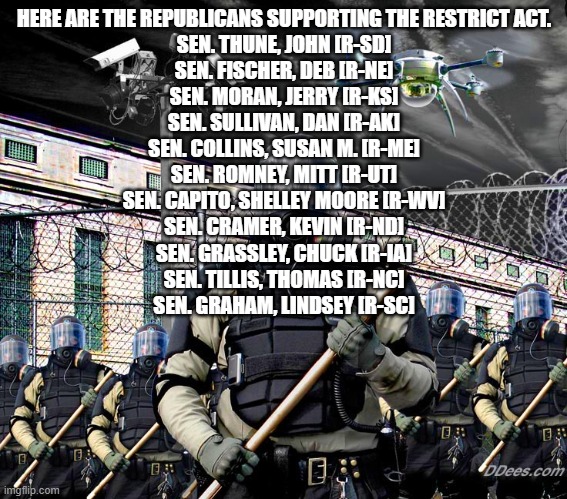 glad Jesse Waters called out Graham; Mark Warner- (D) VA started it | HERE ARE THE REPUBLICANS SUPPORTING THE RESTRICT ACT.

SEN. THUNE, JOHN [R-SD]
SEN. FISCHER, DEB [R-NE]
SEN. MORAN, JERRY [R-KS]
SEN. SULLIVAN, DAN [R-AK]
SEN. COLLINS, SUSAN M. [R-ME]
SEN. ROMNEY, MITT [R-UT]
SEN. CAPITO, SHELLEY MOORE [R-WV]
SEN. CRAMER, KEVIN [R-ND]
SEN. GRASSLEY, CHUCK [R-IA]
SEN. TILLIS, THOMAS [R-NC]
SEN. GRAHAM, LINDSEY [R-SC] | image tagged in police state surveillance | made w/ Imgflip meme maker