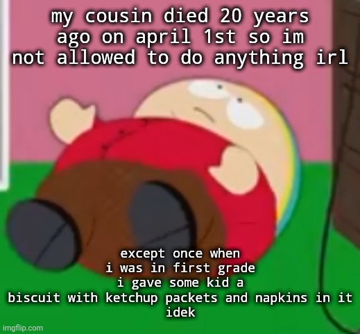 some dude who begged people to give him bread all the time | my cousin died 20 years ago on april 1st so im not allowed to do anything irl; except once when i was in first grade i gave some kid a biscuit with ketchup packets and napkins in it
idek | image tagged in cartman | made w/ Imgflip meme maker