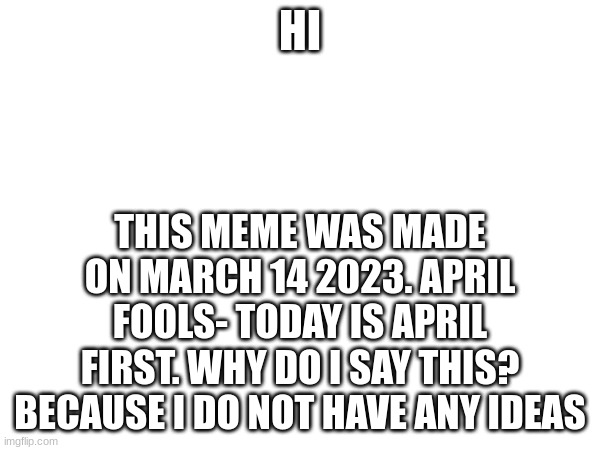 March 14 2023? | HI; THIS MEME WAS MADE ON MARCH 14 2023. APRIL FOOLS- TODAY IS APRIL FIRST. WHY DO I SAY THIS? BECAUSE I DO NOT HAVE ANY IDEAS | image tagged in april fools,april 1st | made w/ Imgflip meme maker