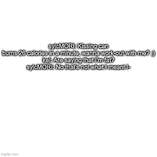 i have alot of stuff like this lol | sylcMORI: Kissing can burns 26 calories in a minute, wanna work-out with me? ;)
kel: Are saying that I'm fat?
sylcMORI: No that's not what I meant I- | made w/ Imgflip meme maker