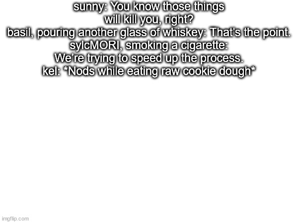 sunny: You know those things will kill you, right?
basil, pouring another glass of whiskey: That’s the point.
sylcMORI, smoking a cigarette: We’re trying to speed up the process.
kel: *Nods while eating raw cookie dough* | made w/ Imgflip meme maker