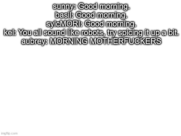 sounds like  something auby would say lol | sunny: Good morning.
basil: Good morning.
sylcMORI: Good morning.
kel: You all sound like robots, try spicing it up a bit.
aubrey: MORNING MOTHERFUCKERS | made w/ Imgflip meme maker