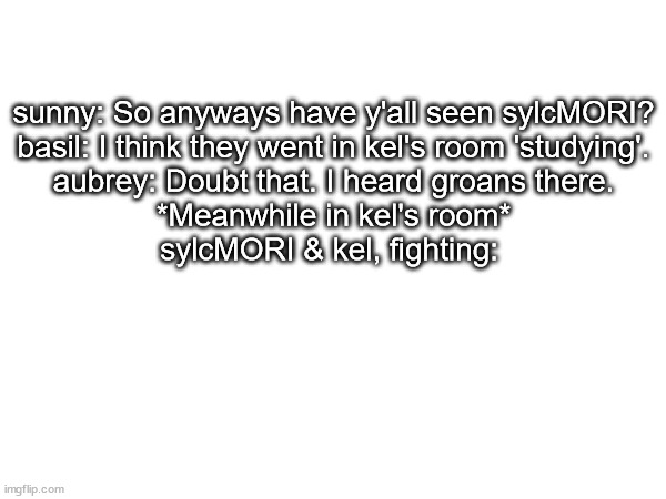 sunny: So anyways have y'all seen sylcMORI?
basil: I think they went in kel's room 'studying'.
aubrey: Doubt that. I heard groans there.
*Meanwhile in kel's room*
sylcMORI & kel, fighting: | made w/ Imgflip meme maker