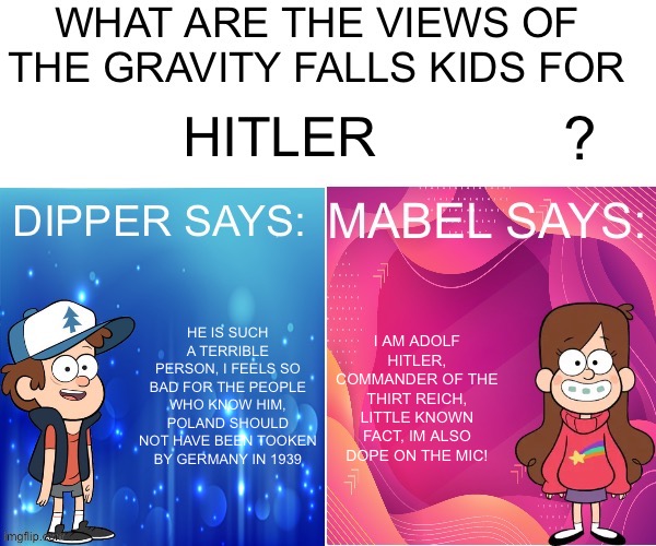 Hitlerpostatus | HITLER; HE IS SUCH A TERRIBLE PERSON, I FEELS SO BAD FOR THE PEOPLE WHO KNOW HIM, POLAND SHOULD NOT HAVE BEEN TOOKEN BY GERMANY IN 1939; I AM ADOLF HITLER, COMMANDER OF THE THIRT REICH, LITTLE KNOWN FACT, IM ALSO DOPE ON THE MIC! | image tagged in dipper/mabel says | made w/ Imgflip meme maker