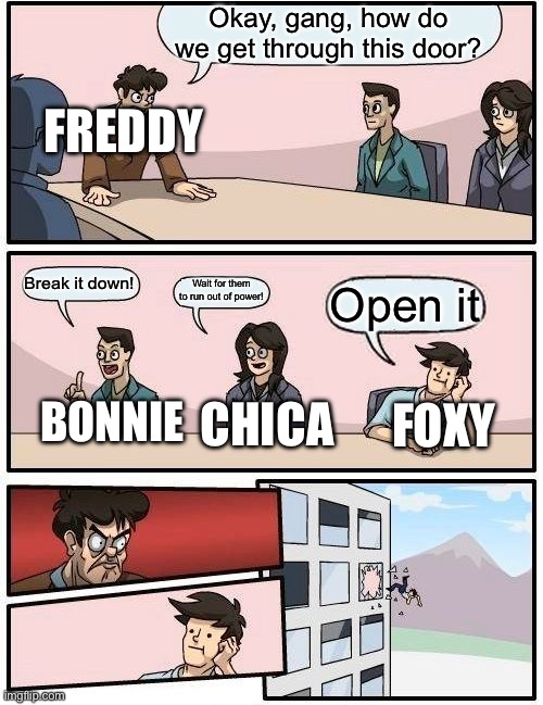 Really, foxy got the right idea, tho | Okay, gang, how do we get through this door? FREDDY; Break it down! Wait for them to run out of power! Open it; FOXY; CHICA; BONNIE | image tagged in memes,boardroom meeting suggestion | made w/ Imgflip meme maker