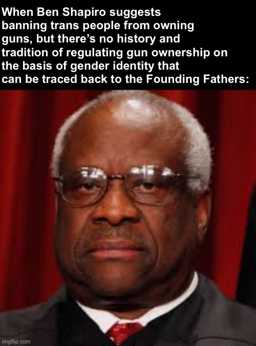 Clarence Thomas unhappy | When Ben Shapiro suggests banning trans people from owning guns, but there’s no history and tradition of regulating gun ownership on the basis of gender identity that can be traced back to the Founding Fathers: | image tagged in clarence thomas unhappy,trans,lgbtq,scotus,supreme court,gun rights | made w/ Imgflip meme maker