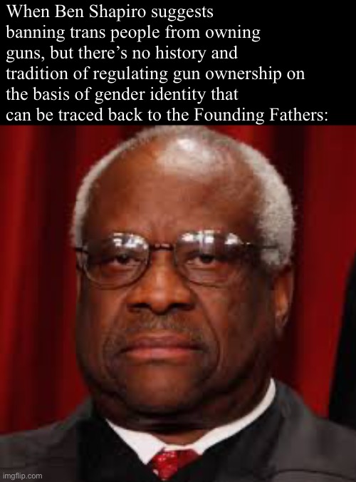 Only big brain SCOTUS followers will get this | When Ben Shapiro suggests banning trans people from owning guns, but there’s no history and tradition of regulating gun ownership on the basis of gender identity that can be traced back to the Founding Fathers: | image tagged in clarence thomas unhappy,ben shapiro,lgbtq,gun rights,scotus,supreme court | made w/ Imgflip meme maker