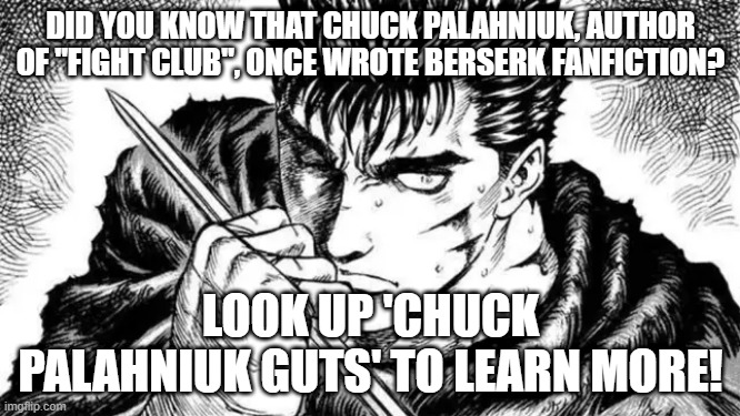 its epic | DID YOU KNOW THAT CHUCK PALAHNIUK, AUTHOR OF "FIGHT CLUB", ONCE WROTE BERSERK FANFICTION? LOOK UP 'CHUCK PALAHNIUK GUTS' TO LEARN MORE! | image tagged in do not look this up,fight club,berserk,funny | made w/ Imgflip meme maker