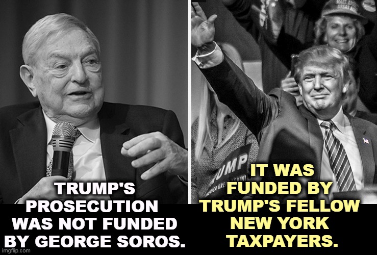 Don't blame Soros. | IT WAS FUNDED BY 
TRUMP'S FELLOW 
NEW YORK 
TAXPAYERS. TRUMP'S PROSECUTION 
WAS NOT FUNDED BY GEORGE SOROS. | image tagged in trump,neo-nazis,soros,anti-semitism | made w/ Imgflip meme maker