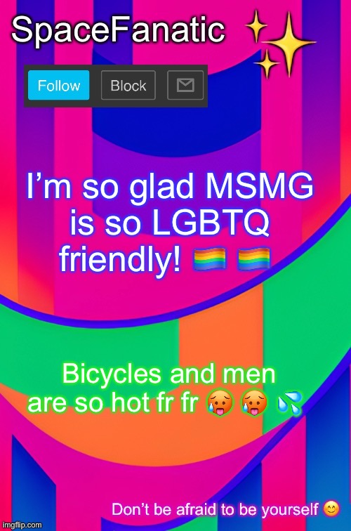 SpaceFanatic April 1 Announcement Template | I’m so glad MSMG is so LGBTQ friendly! 🏳️‍🌈 🏳️‍🌈; Bicycles and men are so hot fr fr 🥵 🥵 💦 | image tagged in please end my suffering | made w/ Imgflip meme maker