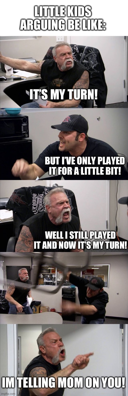 American Chopper Argument Meme | LITTLE KIDS ARGUING BE LIKE:; IT’S MY TURN! BUT I’VE ONLY PLAYED IT FOR A LITTLE BIT! WELL I STILL PLAYED IT AND NOW IT’S MY TURN! IM TELLING MOM ON YOU! | image tagged in memes,american chopper argument,childhood,children,argument | made w/ Imgflip meme maker