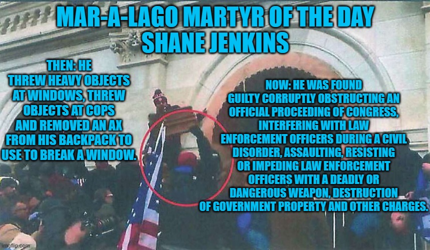 Another one of Tucker Carlson's "Tourists," guilty of felony assault on cops. | MAR-A-LAGO MARTYR OF THE DAY
SHANE JENKINS; NOW: HE WAS FOUND GUILTY CORRUPTLY OBSTRUCTING AN OFFICIAL PROCEEDING OF CONGRESS, INTERFERING WITH LAW ENFORCEMENT OFFICERS DURING A CIVIL DISORDER, ASSAULTING, RESISTING OR IMPEDING LAW ENFORCEMENT OFFICERS WITH A DEADLY OR DANGEROUS WEAPON, DESTRUCTION OF GOVERNMENT PROPERTY AND OTHER CHARGES. THEN: HE THREW HEAVY OBJECTS AT WINDOWS, THREW OBJECTS AT COPS AND REMOVED AN AX FROM HIS BACKPACK TO USE TO BREAK A WINDOW. | image tagged in politics | made w/ Imgflip meme maker