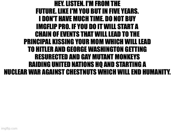 Copypasta | HEY. LISTEN. I'M FROM THE FUTURE. LIKE I'M YOU BUT IN FIVE YEARS. I DON'T HAVE MUCH TIME. DO NOT BUY IMGFLIP PRO. IF YOU DO IT WILL START A CHAIN OF EVENTS THAT WILL LEAD TO THE PRINCIPAL KISSING YOUR MOM WHICH WILL LEAD TO HITLER AND GEORGE WASHINGTON GETTING RESURECTED AND GAY MUTANT MONKEYS RAIDING UNITED NATIONS HQ AND STARTING A NUCLEAR WAR AGAINST CHESTNUTS WHICH WILL END HUMANITY. | made w/ Imgflip meme maker