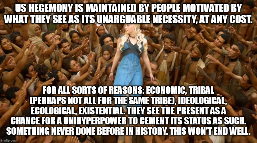 Daenerys White Savior | US HEGEMONY IS MAINTAINED BY PEOPLE MOTIVATED BY WHAT THEY SEE AS ITS UNARGUABLE NECESSITY, AT ANY COST. FOR ALL SORTS OF REASONS: ECONOMIC, TRIBAL (PERHAPS NOT ALL FOR THE SAME TRIBE), IDEOLOGICAL, ECOLOGICAL, EXISTENTIAL. THEY SEE THE PRESENT AS A CHANCE FOR A UNIHYPERPOWER TO CEMENT ITS STATUS AS SUCH. SOMETHING NEVER DONE BEFORE IN HISTORY. THIS WON'T END WELL. | image tagged in daenerys white savior | made w/ Imgflip meme maker