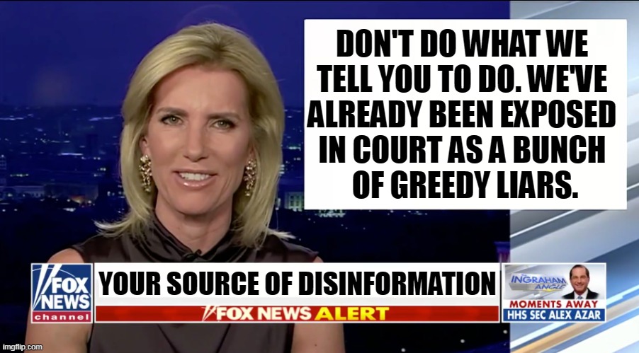 The wrong place for advice. | DON'T DO WHAT WE 
TELL YOU TO DO. WE'VE 
ALREADY BEEN EXPOSED 
IN COURT AS A BUNCH 
OF GREEDY LIARS. YOUR SOURCE OF DISINFORMATION | image tagged in laura ingraham is a blank,fox news,greedy,liars | made w/ Imgflip meme maker