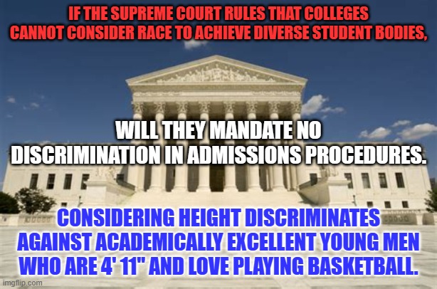 Diversity programs are a positive-negative. They benefit some at the expense of others. | IF THE SUPREME COURT RULES THAT COLLEGES CANNOT CONSIDER RACE TO ACHIEVE DIVERSE STUDENT BODIES, WILL THEY MANDATE NO DISCRIMINATION IN ADMISSIONS PROCEDURES. CONSIDERING HEIGHT DISCRIMINATES AGAINST ACADEMICALLY EXCELLENT YOUNG MEN WHO ARE 4' 11" AND LOVE PLAYING BASKETBALL. | image tagged in supreme court | made w/ Imgflip meme maker