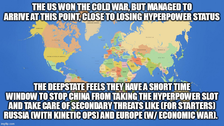 won't go as planned for US - Trump must be elected to stop this madness | THE US WON THE COLD WAR, BUT MANAGED TO ARRIVE AT THIS POINT, CLOSE TO LOSING HYPERPOWER STATUS; THE DEEPSTATE FEELS THEY HAVE A SHORT TIME WINDOW TO STOP CHINA FROM TAKING THE HYPERPOWER SLOT AND TAKE CARE OF SECONDARY THREATS LIKE (FOR STARTERS) RUSSIA (WITH KINETIC OPS) AND EUROPE (W/ ECONOMIC WAR). | image tagged in world map | made w/ Imgflip meme maker