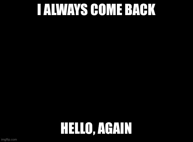 I’M BACK! | I ALWAYS COME BACK; HELLO, AGAIN | image tagged in blank black | made w/ Imgflip meme maker