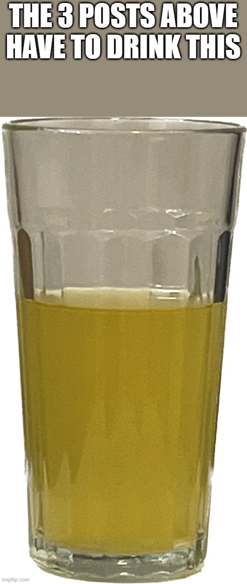 Glass of piss | THE 3 POSTS ABOVE HAVE TO DRINK THIS | image tagged in glass of piss | made w/ Imgflip meme maker