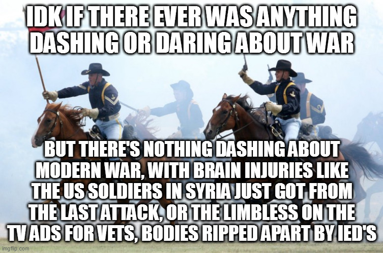 US Cavalry Charge | IDK IF THERE EVER WAS ANYTHING DASHING OR DARING ABOUT WAR; BUT THERE'S NOTHING DASHING ABOUT MODERN WAR, WITH BRAIN INJURIES LIKE THE US SOLDIERS IN SYRIA JUST GOT FROM THE LAST ATTACK, OR THE LIMBLESS ON THE TV ADS FOR VETS, BODIES RIPPED APART BY IED'S | image tagged in us cavalry charge | made w/ Imgflip meme maker