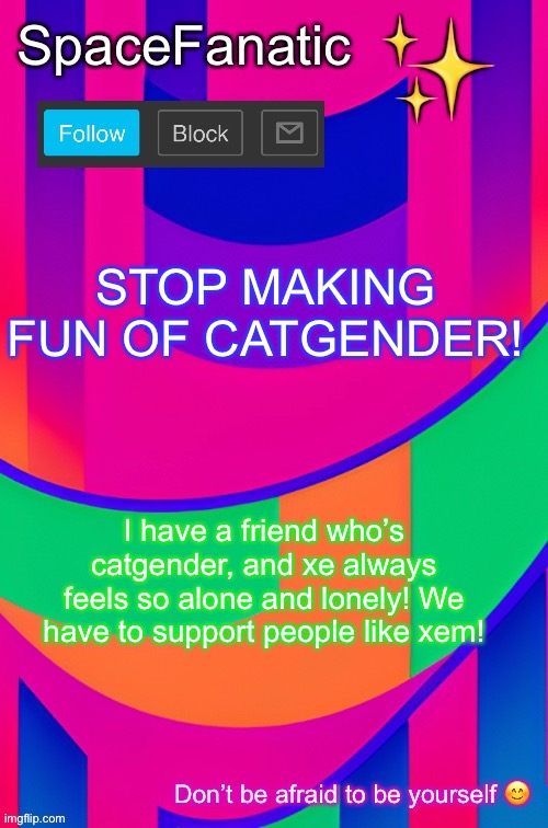 SpaceFanatic April 1 Announcement Template | STOP MAKING FUN OF CATGENDER! I have a friend who’s catgender, and xe always feels so alone and lonely! We have to support people like xem! | image tagged in spacefanatic april 1 announcement template | made w/ Imgflip meme maker