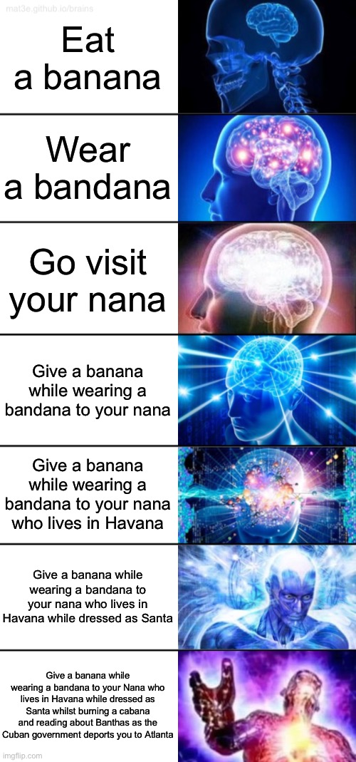 B A N A N A | Eat a banana; Wear a bandana; Go visit your nana; Give a banana while wearing a bandana to your nana; Give a banana while wearing a bandana to your nana who lives in Havana; Give a banana while wearing a bandana to your nana who lives in Havana while dressed as Santa; Give a banana while wearing a bandana to your Nana who lives in Havana while dressed as Santa whilst burning a cabana and reading about Banthas as the Cuban government deports you to Atlanta | image tagged in 7-tier expanding brain,rhymes,funny,funny memes,memes,expanding brain | made w/ Imgflip meme maker