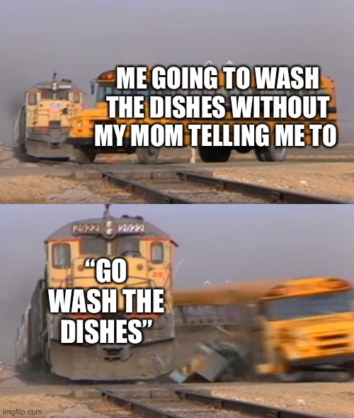 Now I don’t want to wash them >:( | ME GOING TO WASH THE DISHES WITHOUT MY MOM TELLING ME TO; “GO WASH THE DISHES” | image tagged in a train hitting a school bus | made w/ Imgflip meme maker