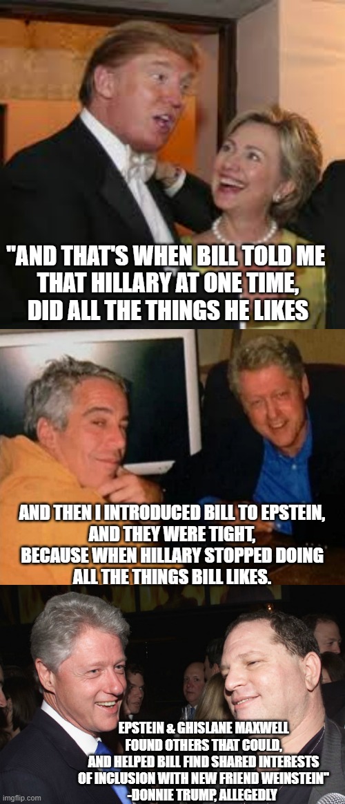 "AND THAT'S WHEN BILL TOLD ME 
THAT HILLARY AT ONE TIME,
DID ALL THE THINGS HE LIKES EPSTEIN & GHISLANE MAXWELL
FOUND OTHERS THAT COULD,
AND | image tagged in hillary and trump,jeffery epstein and bill clinton,bill clinton and harvey weinstein | made w/ Imgflip meme maker