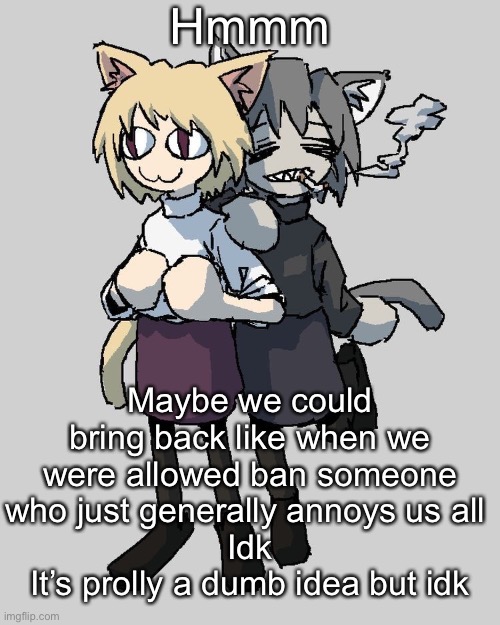 Neco arc and chaos neco arc | Hmmm; Maybe we could bring back like when we were allowed ban someone who just generally annoys us all 
Idk
It’s prolly a dumb idea but idk | image tagged in neco arc and chaos neco arc | made w/ Imgflip meme maker