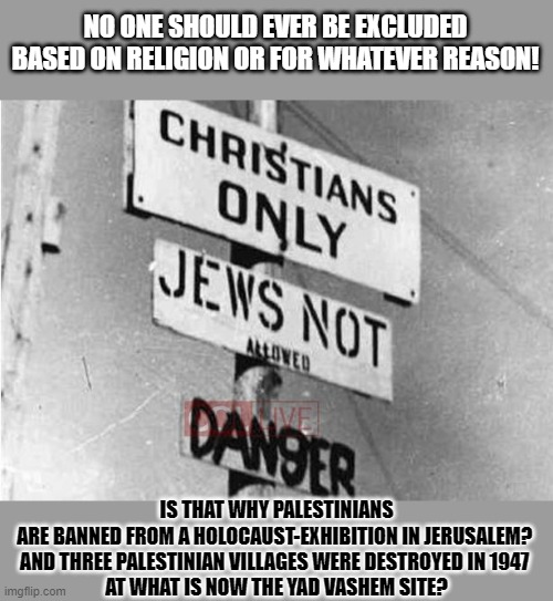 Should anyone be excluded, based on their religion? | NO ONE SHOULD EVER BE EXCLUDED
BASED ON RELIGION OR FOR WHATEVER REASON! IS THAT WHY PALESTINIANS
ARE BANNED FROM A HOLOCAUST-EXHIBITION IN JERUSALEM? 
AND THREE PALESTINIAN VILLAGES WERE DESTROYED IN 1947 
AT WHAT IS NOW THE YAD VASHEM SITE? | image tagged in hypocrisy,israel,palestine,antisemitism | made w/ Imgflip meme maker