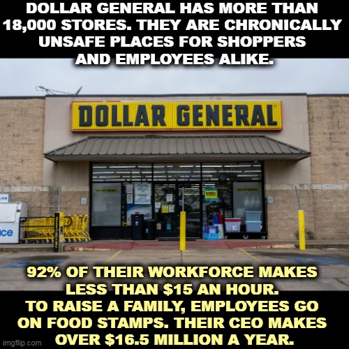 They steal wages from their workers, giving them raises and never paying. | DOLLAR GENERAL HAS MORE THAN 
18,000 STORES. THEY ARE CHRONICALLY 
UNSAFE PLACES FOR SHOPPERS 
AND EMPLOYEES ALIKE. 92% OF THEIR WORKFORCE MAKES 
LESS THAN $15 AN HOUR. 
TO RAISE A FAMILY, EMPLOYEES GO 
ON FOOD STAMPS. THEIR CEO MAKES 
OVER $16.5 MILLION A YEAR. | image tagged in dollar,general,store,wages,stolen | made w/ Imgflip meme maker