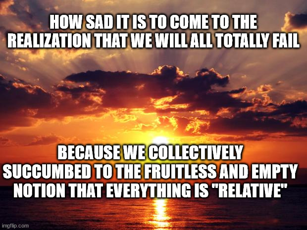 Sunset | HOW SAD IT IS TO COME TO THE REALIZATION THAT WE WILL ALL TOTALLY FAIL; BECAUSE WE COLLECTIVELY SUCCUMBED TO THE FRUITLESS AND EMPTY NOTION THAT EVERYTHING IS "RELATIVE" | image tagged in sunset | made w/ Imgflip meme maker