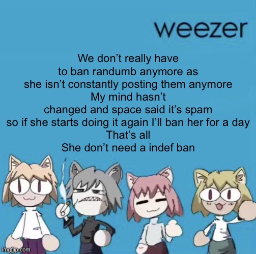 Weezer neco arc | We don’t really have to ban randumb anymore as she isn’t constantly posting them anymore
My mind hasn’t changed and space said it’s spam so if she starts doing it again I’ll ban her for a day
That’s all
She don’t need a indef ban | image tagged in weezer neco arc | made w/ Imgflip meme maker