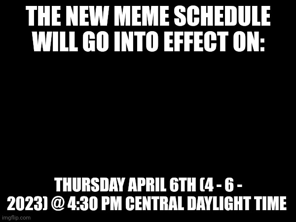 Follow-up announcement | THE NEW MEME SCHEDULE WILL GO INTO EFFECT ON:; THURSDAY APRIL 6TH (4 - 6 - 2023) @ 4:30 PM CENTRAL DAYLIGHT TIME | image tagged in important,schedule,memes | made w/ Imgflip meme maker